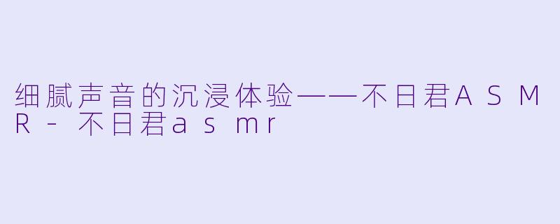 细腻声音的沉浸体验——不日君ASMR-不日君asmr