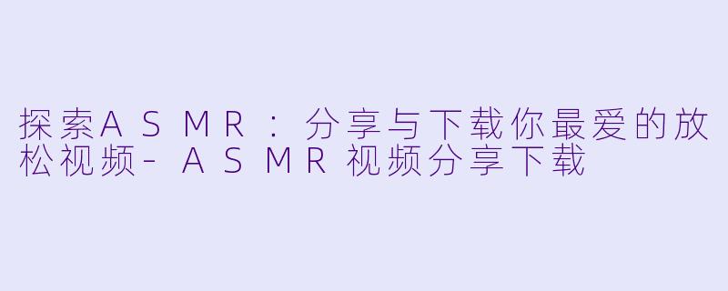 探索ASMR：分享与下载你最爱的放松视频-ASMR视频分享下载