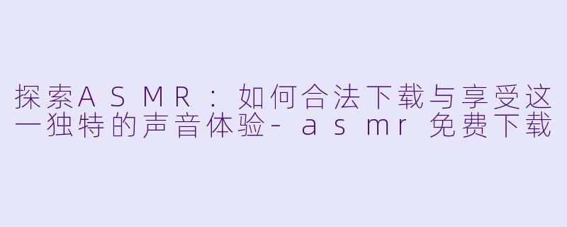 探索ASMR：如何合法下载与享受这一独特的声音体验-asmr免费下载