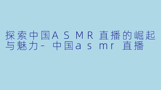 探索中国ASMR直播的崛起与魅力