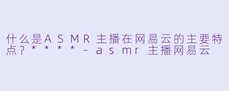 什么是ASMR主播在网易云的主要特点?****