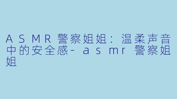 ASMR警察姐姐：温柔声音中的安全感-asmr警察姐姐