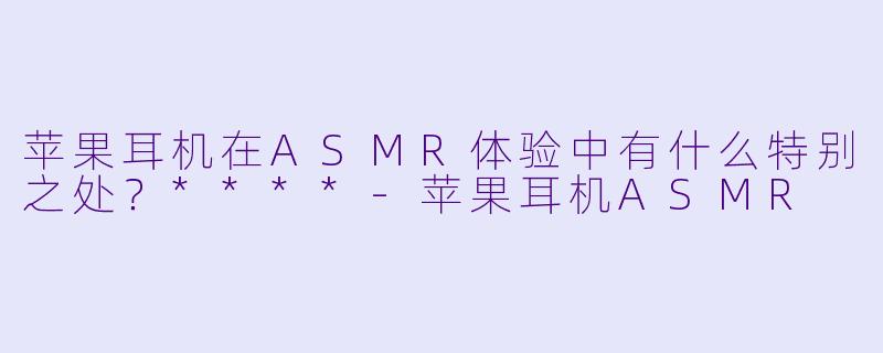 苹果耳机在ASMR体验中有什么特别之处?****