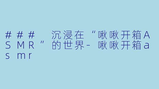 ### 沉浸在“啾啾开箱ASMR”的世界-啾啾开箱asmr