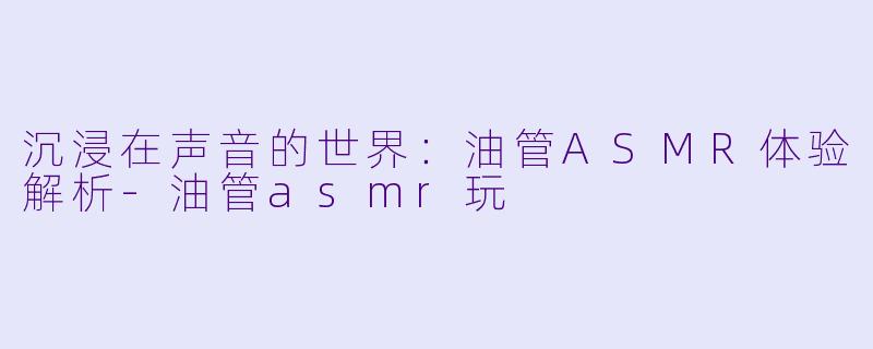 沉浸在声音的世界：油管ASMR体验解析-油管asmr玩