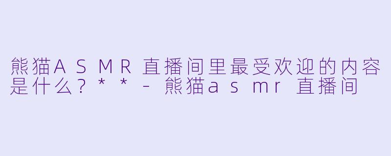 熊猫ASMR直播间里最受欢迎的内容是什么？**