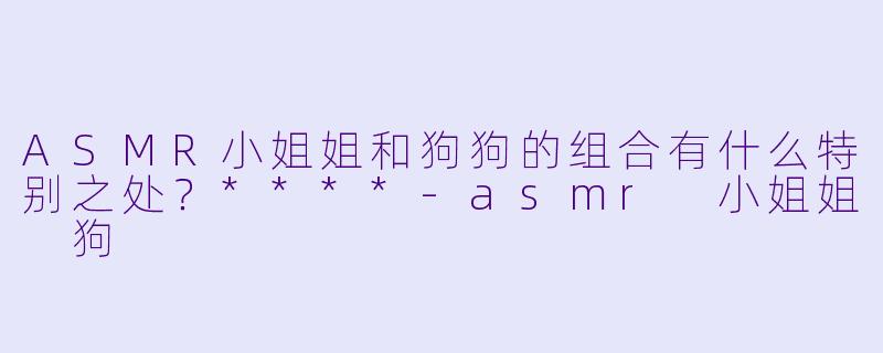ASMR小姐姐和狗狗的组合有什么特别之处?****