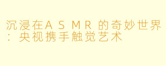 沉浸在ASMR的奇妙世界:央视携手触觉艺术