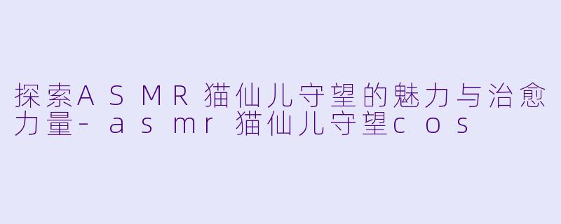 探索ASMR猫仙儿守望的魅力与治愈力量-asmr猫仙儿守望cos
