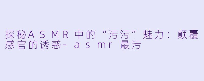 探秘ASMR中的“污污”魅力：颠覆感官的诱惑-asmr最污