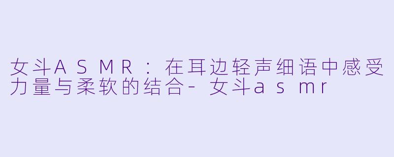 女斗ASMR：在耳边轻声细语中感受力量与柔软的结合-女斗asmr