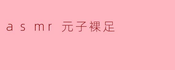 什么是ASMR元子裸足,为什么会受欢迎?