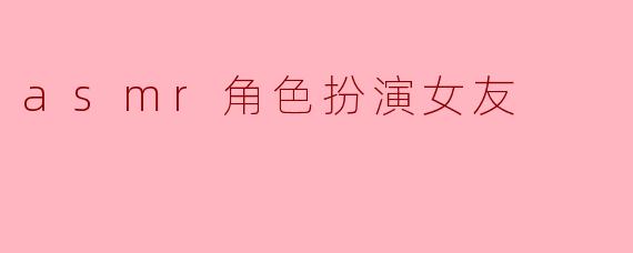 沉浸于ASMR角色扮演:梦幻女友的治愈之旅