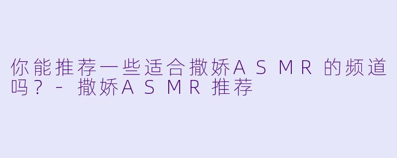 你能推荐一些适合撒娇ASMR的频道吗？