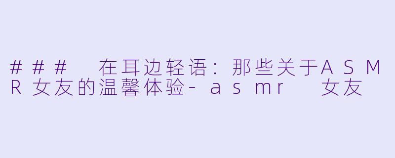 ### 在耳边轻语：那些关于ASMR女友的温馨体验-asmr 女友