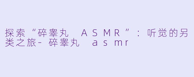 探索“碎睾丸 ASMR”：听觉的另类之旅-碎睾丸 asmr