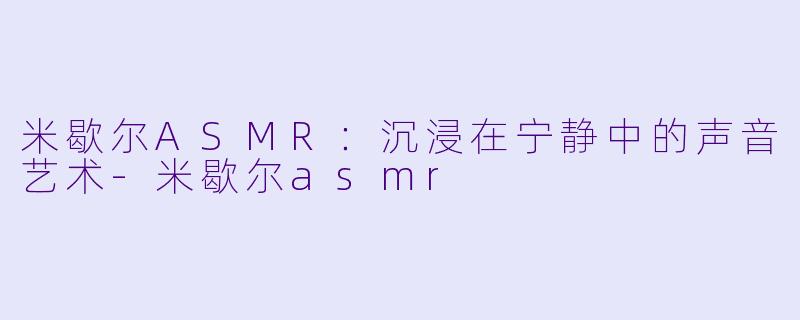 米歇尔ASMR：沉浸在宁静中的声音艺术-米歇尔asmr