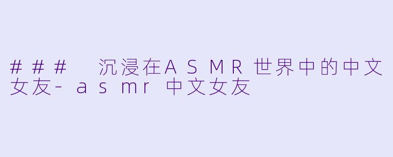 ### 沉浸在ASMR世界中的中文女友-asmr中文女友