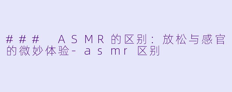 ### ASMR的区别：放松与感官的微妙体验-asmr区别