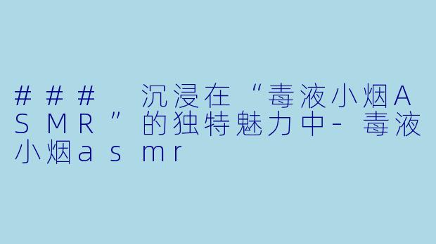 ### 沉浸在“毒液小烟ASMR”的独特魅力中-毒液小烟asmr