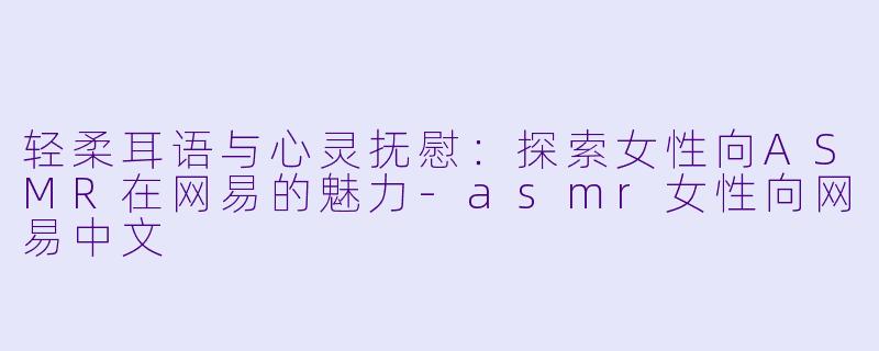 轻柔耳语与心灵抚慰：探索女性向ASMR在网易的魅力-asmr女性向网易中文