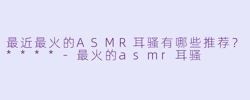 最近最火的ASMR耳骚有哪些推荐?****