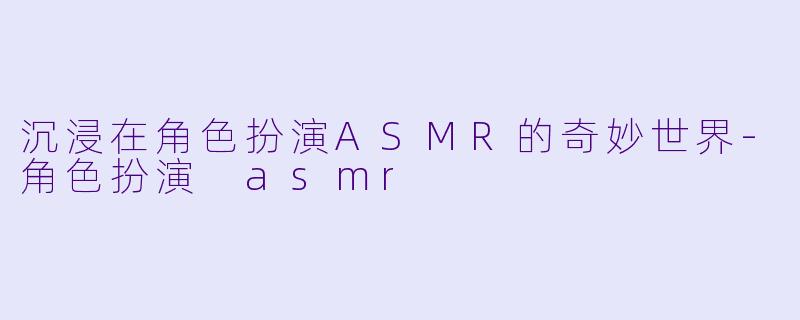 沉浸在角色扮演ASMR的奇妙世界-角色扮演 asmr