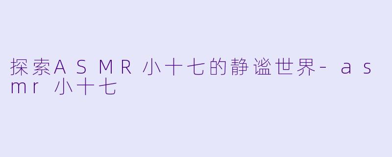 探索ASMR小十七的静谧世界-asmr小十七