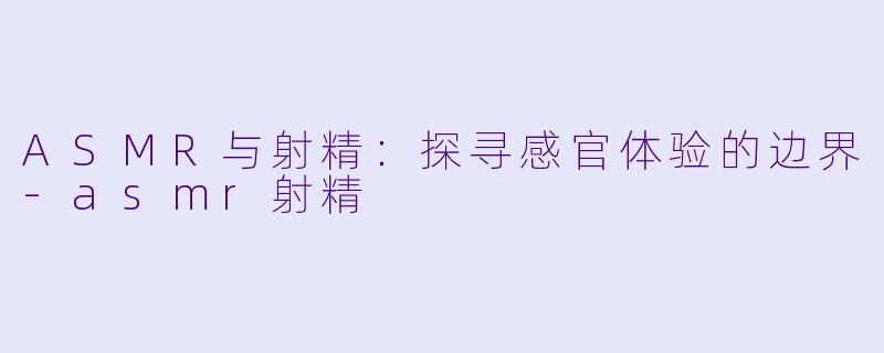 ASMR与射精：探寻感官体验的边界-asmr射精