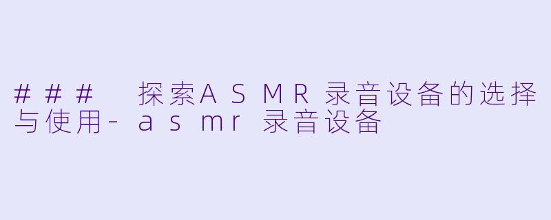 ### 探索ASMR录音设备的选择与使用-asmr录音设备