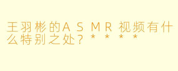 王羽彬的ASMR视频有什么特别之处？****