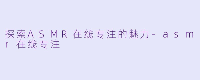探索ASMR在线专注的魅力-asmr在线专注