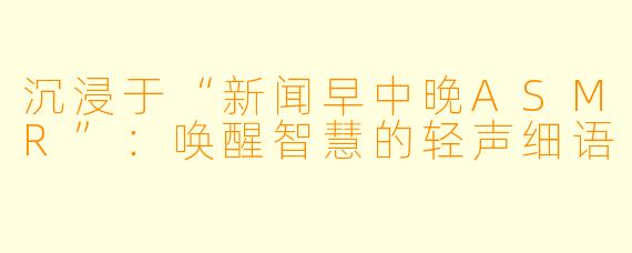 沉浸于“新闻早中晚ASMR”：唤醒智慧的轻声细语