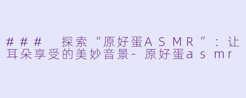 ### 探索“原好蛋ASMR”：让耳朵享受的美妙音景-原好蛋asmr