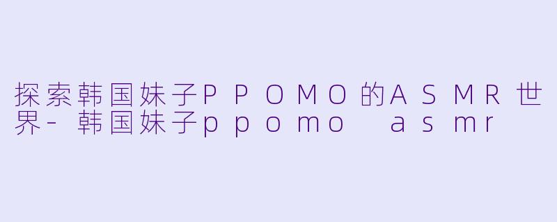 探索韩国妹子PPOMO的ASMR世界-韩国妹子ppomo asmr