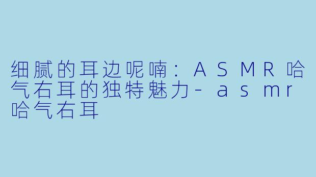细腻的耳边呢喃：ASMR哈气右耳的独特魅力-asmr哈气右耳