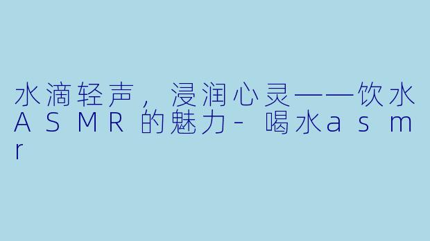 水滴轻声，浸润心灵——饮水ASMR的魅力-喝水asmr