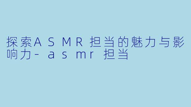 探索ASMR担当的魅力与影响力-asmr担当