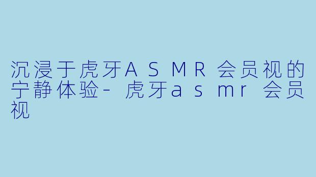 沉浸于虎牙ASMR会员视的宁静体验-虎牙asmr会员视