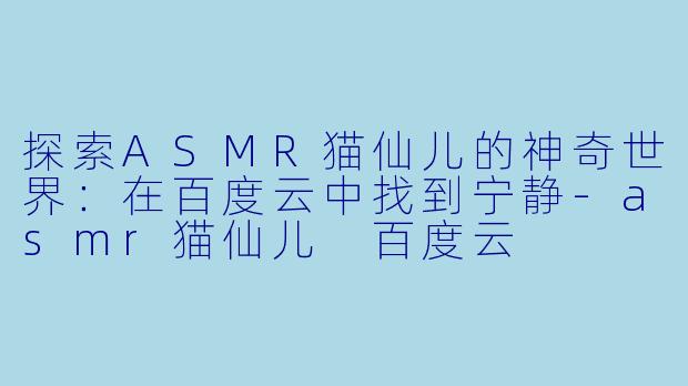探索ASMR猫仙儿的神奇世界：在百度云中找到宁静-asmr猫仙儿 百度云