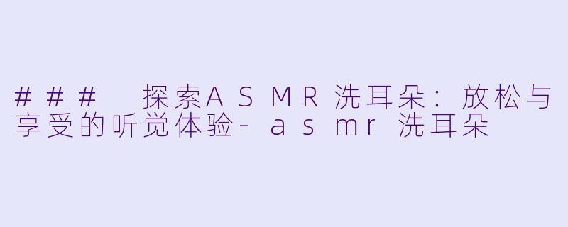 ### 探索ASMR洗耳朵：放松与享受的听觉体验-asmr洗耳朵