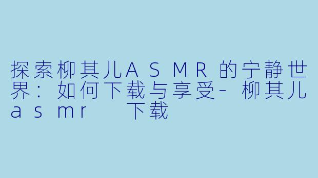 探索柳其儿ASMR的宁静世界:如何下载与享受