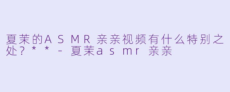 夏茉的ASMR亲亲视频有什么特别之处？**