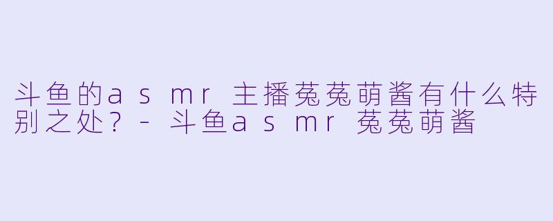 斗鱼的asmr主播菟菟萌酱有什么特别之处？