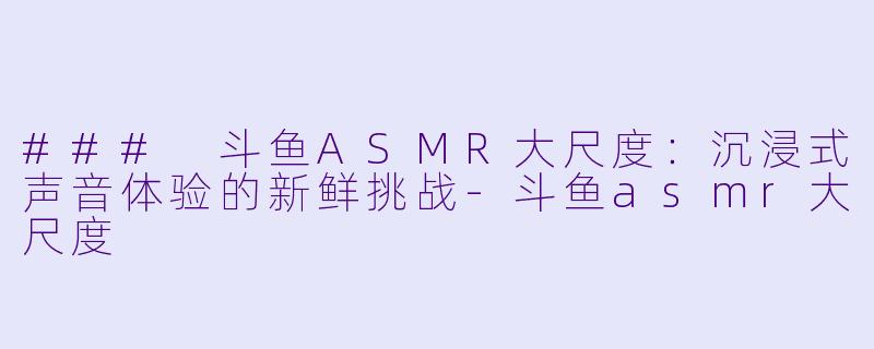 ### 斗鱼ASMR大尺度：沉浸式声音体验的新鲜挑战-斗鱼asmr大尺度