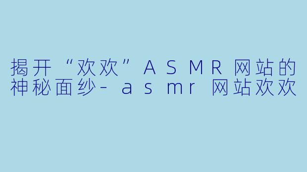 揭开“欢欢”ASMR网站的神秘面纱-asmr网站欢欢