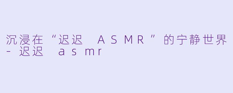 沉浸在“迟迟 ASMR”的宁静世界-迟迟 asmr