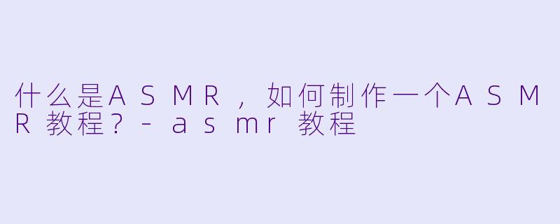 什么是ASMR,如何制作一个ASMR教程?