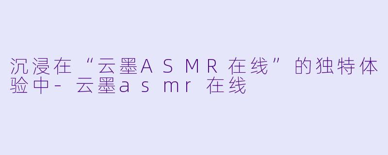 沉浸在“云墨ASMR在线”的独特体验中-云墨asmr在线
