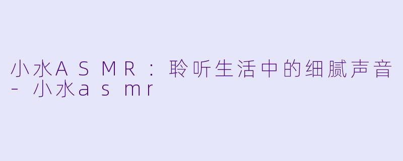小水ASMR：聆听生活中的细腻声音-小水asmr